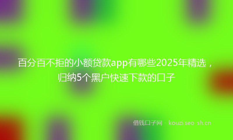 百分百不拒的小额贷款app有哪些2025年精选，归纳5个黑户快速下款的口子