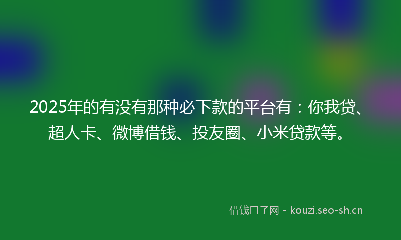 2025年的有没有那种必下款的平台有：你我贷、超人卡、微博借钱、投友圈、小米贷款等。