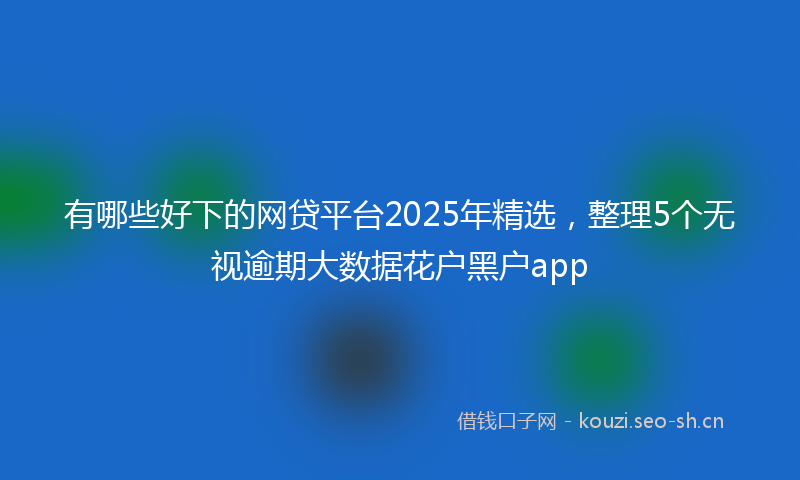 有哪些好下的网贷平台2025年精选，整理5个无视逾期大数据花户黑户app