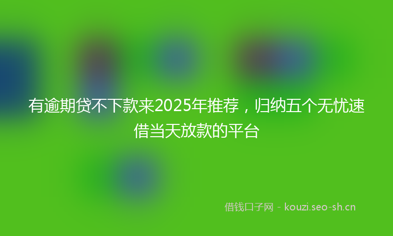 有逾期贷不下款来2025年推荐，归纳五个无忧速借当天放款的平台