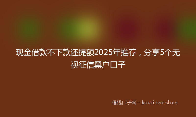 现金借款不下款还提额2025年推荐，分享5个无视征信黑户口子