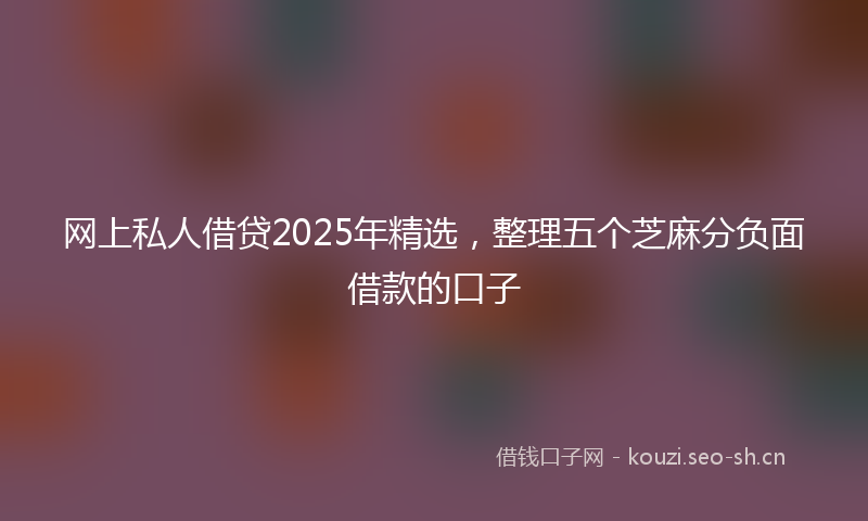 网上私人借贷2025年精选，整理五个芝麻分负面借款的口子