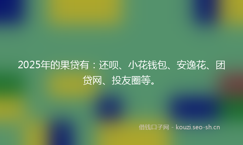 2025年的果贷有：还呗、小花钱包、安逸花、团贷网、投友圈等。