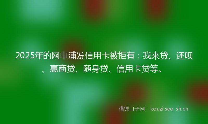 2025年的网申浦发信用卡被拒有：我来贷、还呗、惠商贷、随身贷、信用卡贷等。