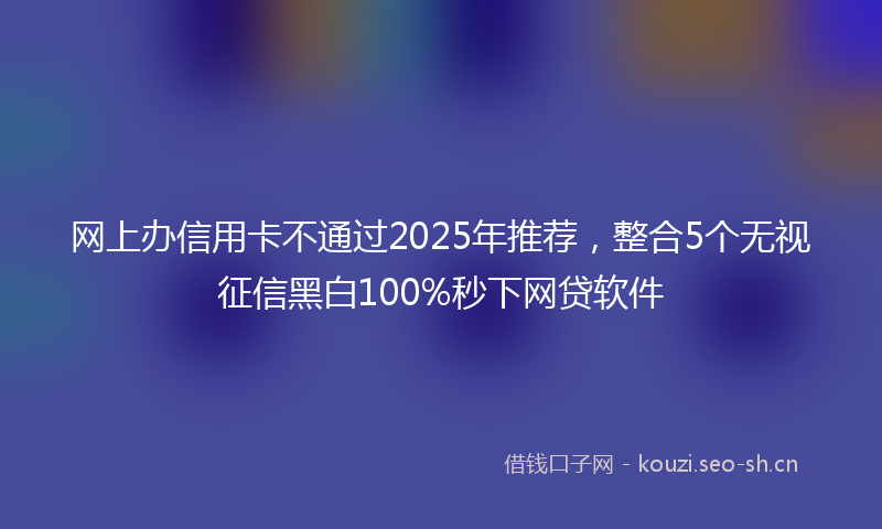 网上办信用卡不通过2025年推荐，整合5个无视征信黑白100%秒下网贷软件