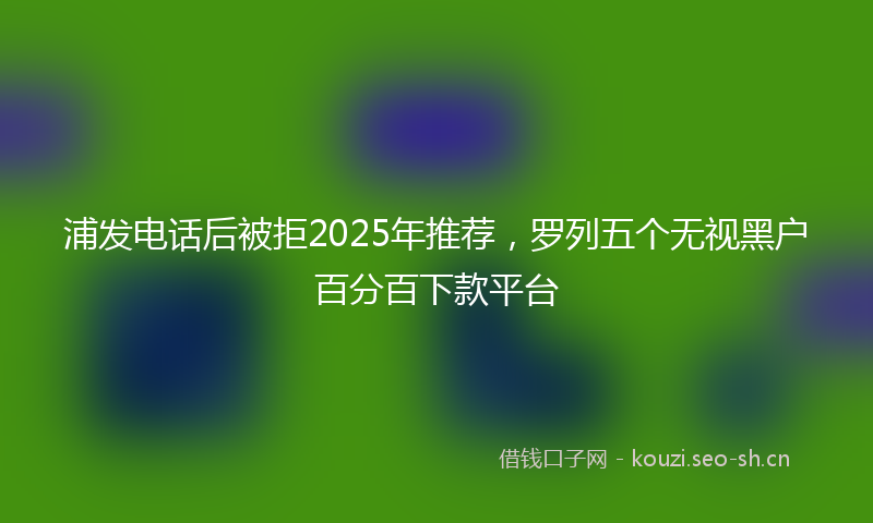 浦发电话后被拒2025年推荐，罗列五个无视黑户百分百下款平台