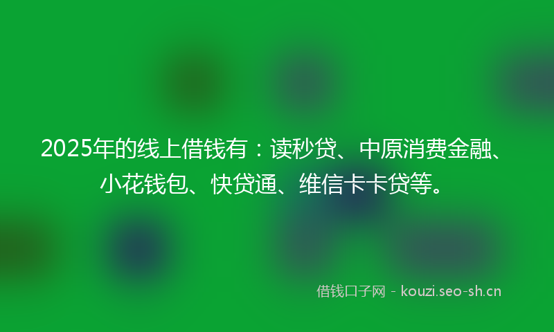2025年的线上借钱有：读秒贷、中原消费金融、小花钱包、快贷通、维信卡卡贷等。