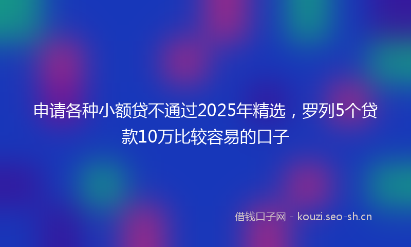 申请各种小额贷不通过2025年精选，罗列5个贷款10万比较容易的口子
