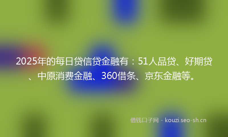 2025年的每日贷信贷金融有：51人品贷、好期贷、中原消费金融、360借条、京东金融等。