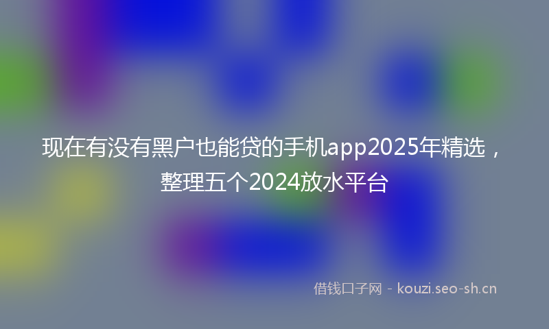 现在有没有黑户也能贷的手机app2025年精选，整理五个2024放水平台