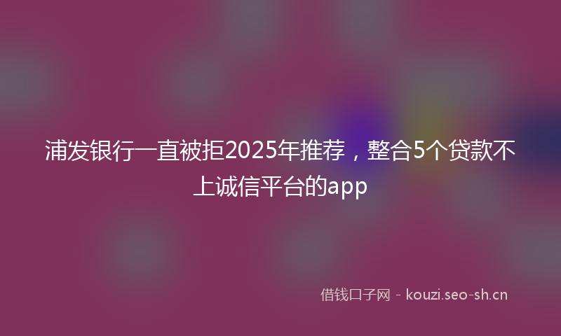 浦发银行一直被拒2025年推荐，整合5个贷款不上诚信平台的app
