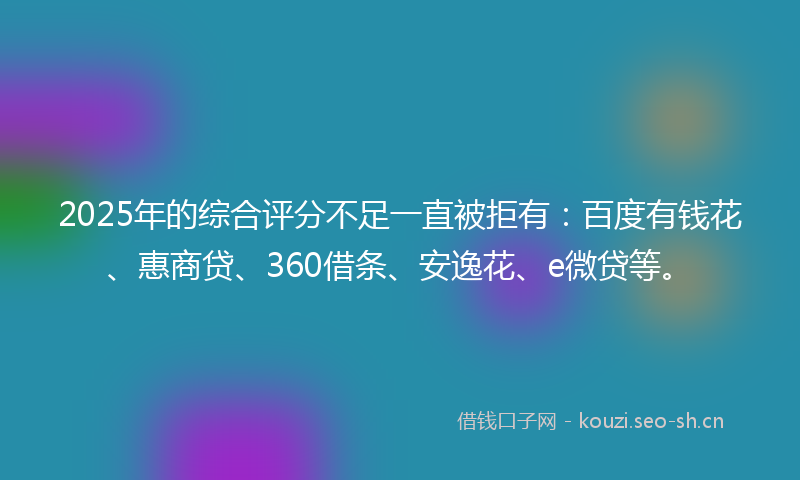 2025年的综合评分不足一直被拒有：百度有钱花、惠商贷、360借条、安逸花、e微贷等。