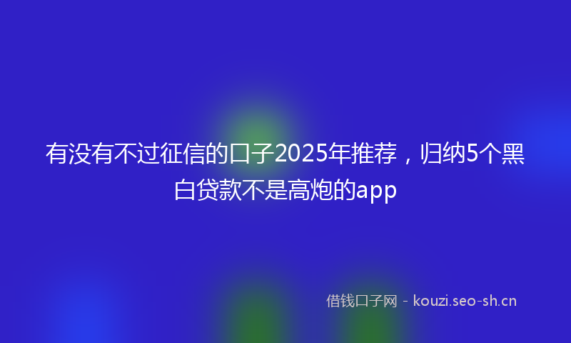 有没有不过征信的口子2025年推荐，归纳5个黑白贷款不是高炮的app