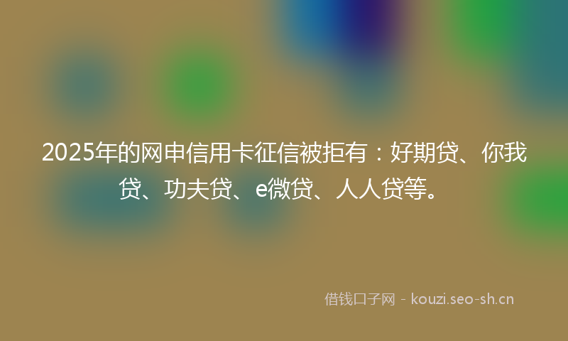 2025年的网申信用卡征信被拒有：好期贷、你我贷、功夫贷、e微贷、人人贷等。