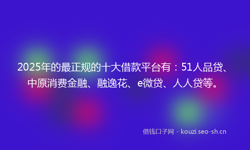 2025年的最正规的十大借款平台有：51人品贷、中原消费金融、融逸花、e微贷、人人贷等。