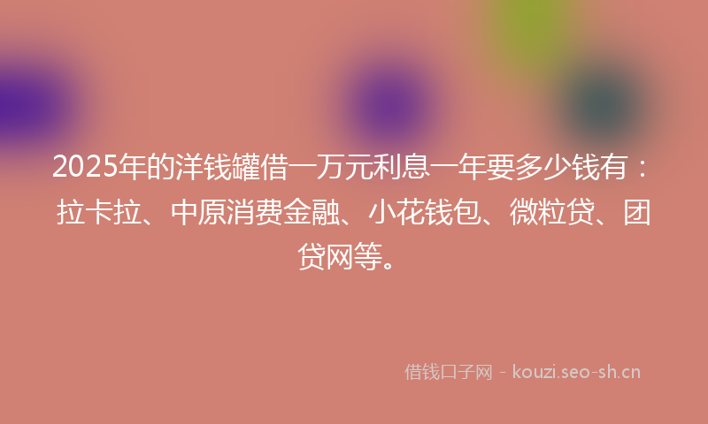 2025年的洋钱罐借一万元利息一年要多少钱有：拉卡拉、中原消费金融、小花钱包、微粒贷、团贷网等。
