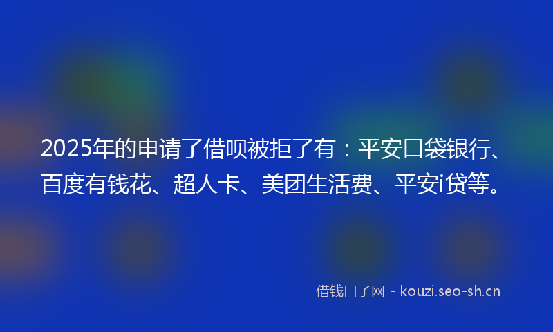 2025年的申请了借呗被拒了有：平安口袋银行、百度有钱花、超人卡、美团生活费、平安i贷等。