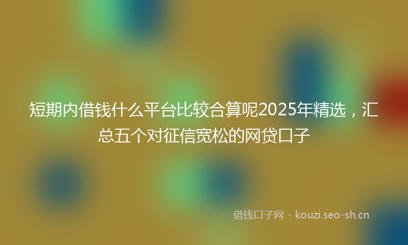 短期内借钱什么平台比较合算呢2025年精选，汇总五个对征信宽松的网贷口子