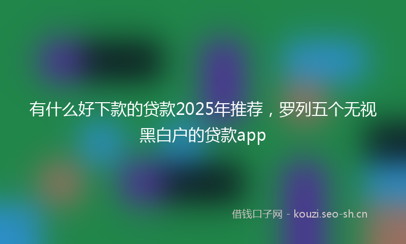 有什么好下款的贷款2025年推荐，罗列五个无视黑白户的贷款app