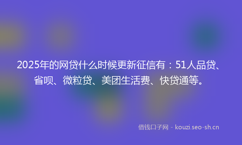 2025年的网贷什么时候更新征信有：51人品贷、省呗、微粒贷、美团生活费、快贷通等。