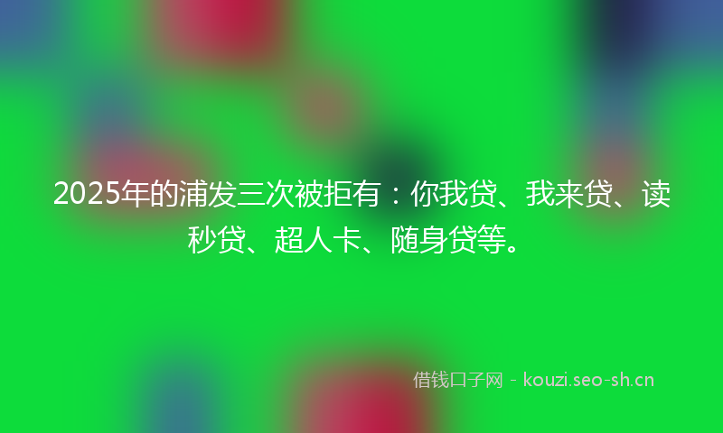 2025年的浦发三次被拒有：你我贷、我来贷、读秒贷、超人卡、随身贷等。