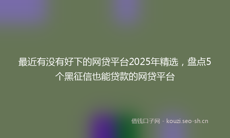 最近有没有好下的网贷平台2025年精选，盘点5个黑征信也能贷款的网贷平台