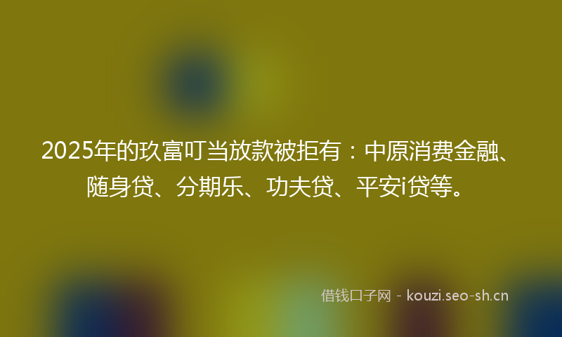 2025年的玖富叮当放款被拒有：中原消费金融、随身贷、分期乐、功夫贷、平安i贷等。