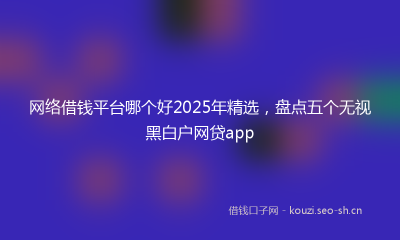 网络借钱平台哪个好2025年精选，盘点五个无视黑白户网贷app
