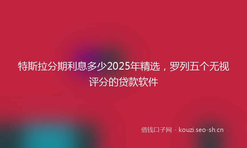 特斯拉分期利息多少2025年精选，罗列五个无视评分的贷款软件