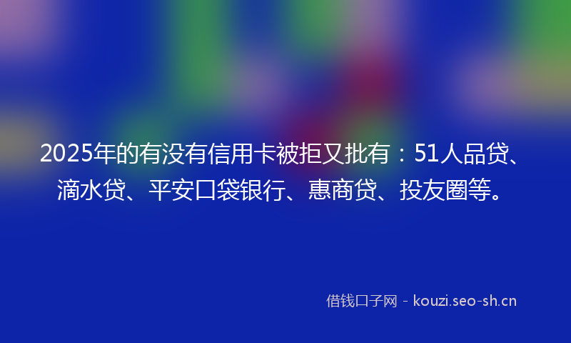 2025年的有没有信用卡被拒又批有：51人品贷、滴水贷、平安口袋银行、惠商贷、投友圈等。