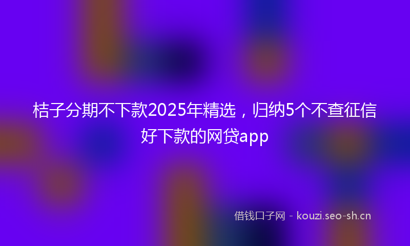 桔子分期不下款2025年精选，归纳5个不查征信好下款的网贷app