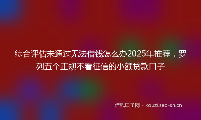 综合评估未通过无法借钱怎么办2025年推荐，罗列五个正规不看征信的小额贷款口子