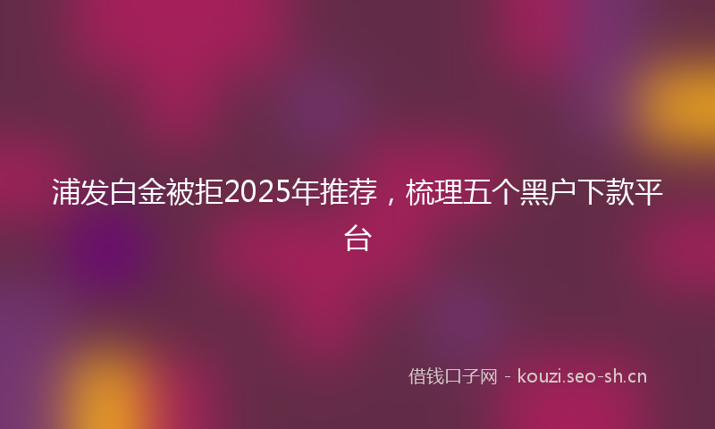 浦发白金被拒2025年推荐，梳理五个黑户下款平台