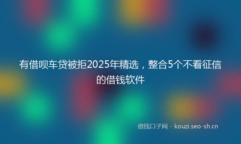 有借呗车贷被拒2025年精选，整合5个不看征信的借钱软件