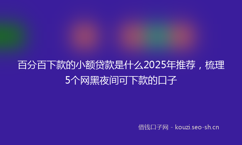 百分百下款的小额贷款是什么2025年推荐，梳理5个网黑夜间可下款的口子