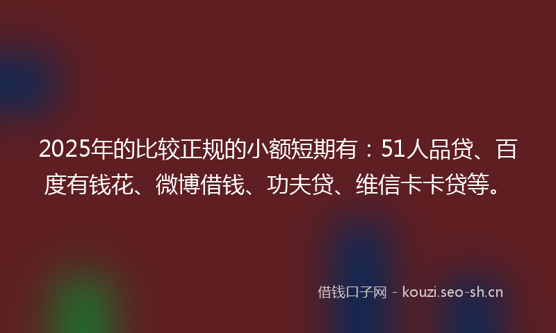 2025年的比较正规的小额短期有：51人品贷、百度有钱花、微博借钱、功夫贷、维信卡卡贷等。