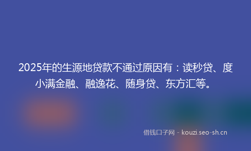2025年的生源地贷款不通过原因有：读秒贷、度小满金融、融逸花、随身贷、东方汇等。
