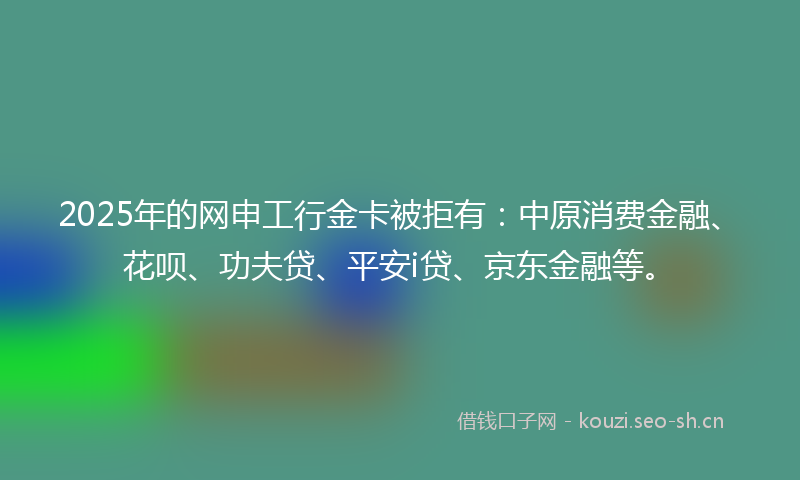 2025年的网申工行金卡被拒有：中原消费金融、花呗、功夫贷、平安i贷、京东金融等。