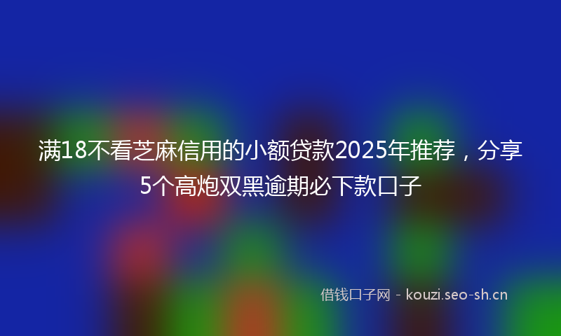 满18不看芝麻信用的小额贷款2025年推荐，分享5个高炮双黑逾期必下款口子