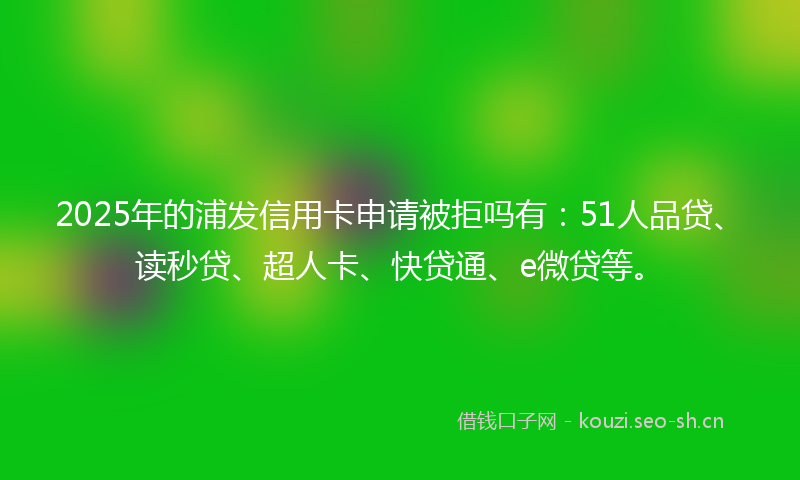2025年的浦发信用卡申请被拒吗有：51人品贷、读秒贷、超人卡、快贷通、e微贷等。