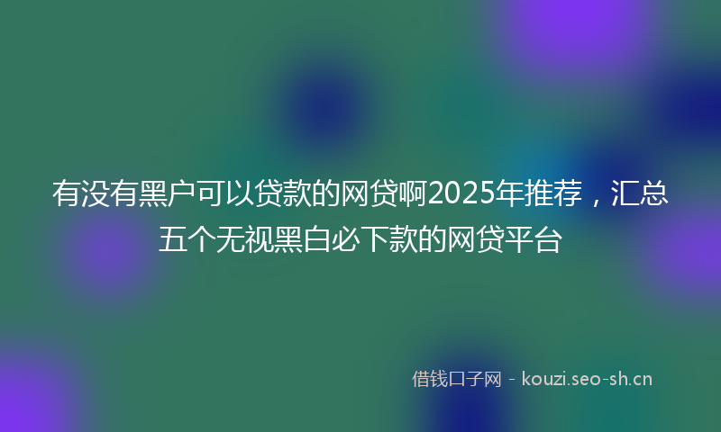 有没有黑户可以贷款的网贷啊2025年推荐，汇总五个无视黑白必下款的网贷平台