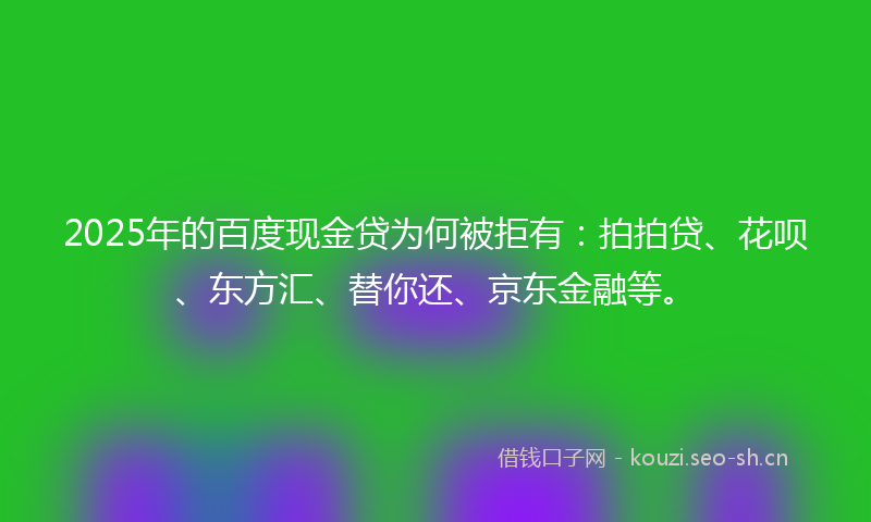 2025年的百度现金贷为何被拒有：拍拍贷、花呗、东方汇、替你还、京东金融等。