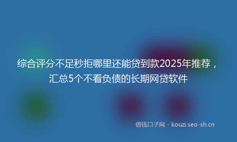 综合评分不足秒拒哪里还能贷到款2025年推荐，汇总5个不看负债的长期网贷软件