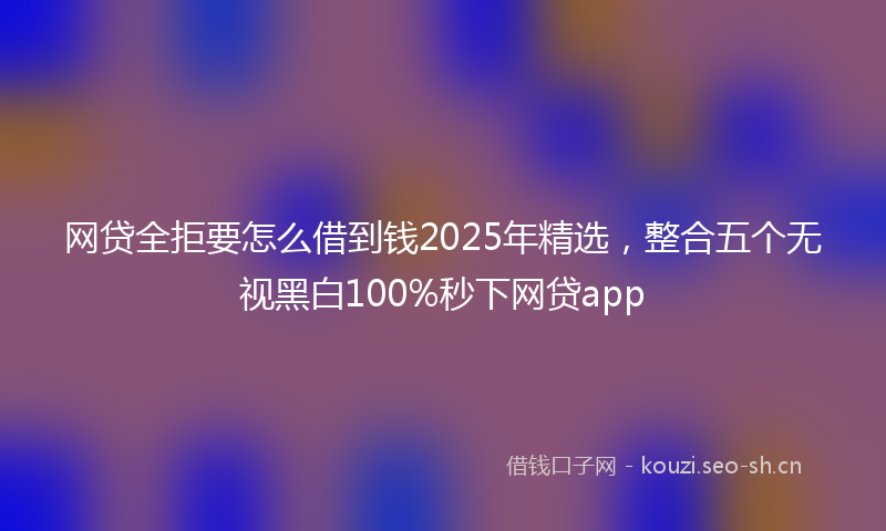 网贷全拒要怎么借到钱2025年精选，整合五个无视黑白100%秒下网贷app