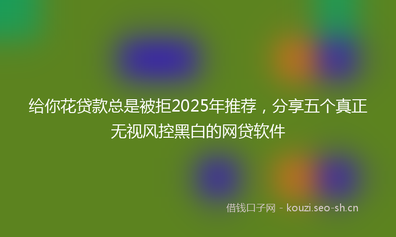 给你花贷款总是被拒2025年推荐，分享五个真正无视风控黑白的网贷软件