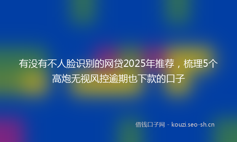 有没有不人脸识别的网贷2025年推荐，梳理5个高炮无视风控逾期也下款的口子