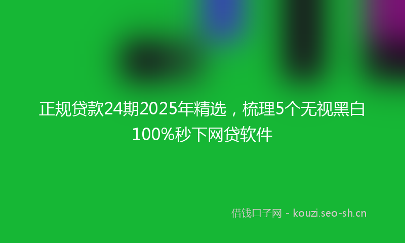 正规贷款24期2025年精选，梳理5个无视黑白100%秒下网贷软件