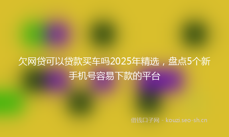 欠网贷可以贷款买车吗2025年精选，盘点5个新手机号容易下款的平台