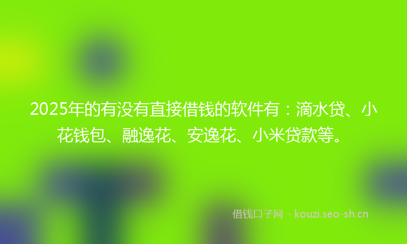 2025年的有没有直接借钱的软件有：滴水贷、小花钱包、融逸花、安逸花、小米贷款等。