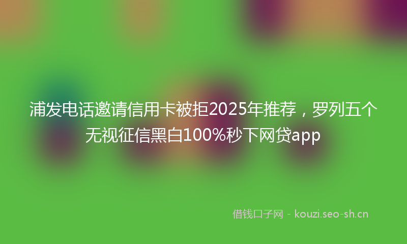 浦发电话邀请信用卡被拒2025年推荐，罗列五个无视征信黑白100%秒下网贷app
